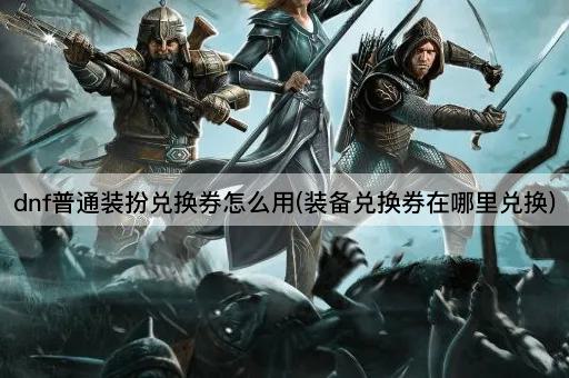 dnf普通装扮兑换券怎么用(装备兑换券在哪里兑换)