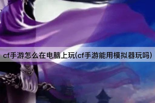 cf手游怎么在电脑上玩(cf手游能用模拟器玩吗)
