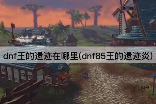 dnf王的遗迹在哪里(dnf85王的遗迹炎)