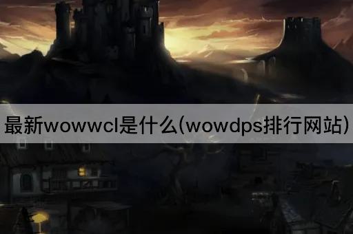 最新wowwcl是什么(wowdps排行网站)