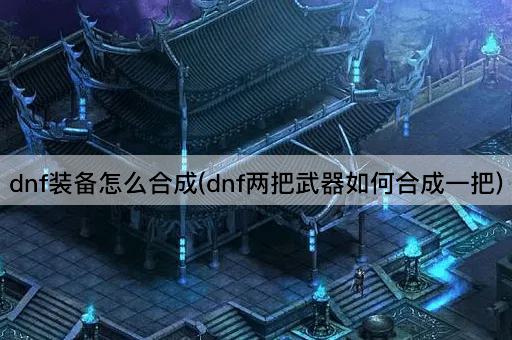 dnf装备怎么合成(dnf两把武器如何合成一把)