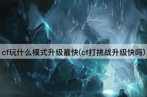 cf玩什么模式升级最快(cf打挑战升级快吗)